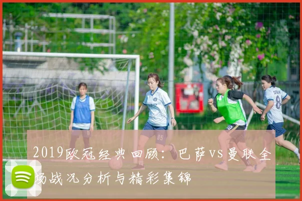 2019欧冠经典回顾：巴萨vs曼联全场战况分析与精彩集锦