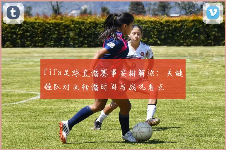 fifa足球直播赛事安排解读：关键强队对决转播时间与战况看点