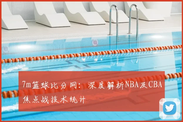 7m篮球比分网：深度解析NBA及CBA焦点战技术统计
