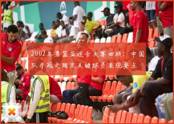 2002年男篮亚运会决赛回顾：中国队夺冠之路及关键球员表现要点