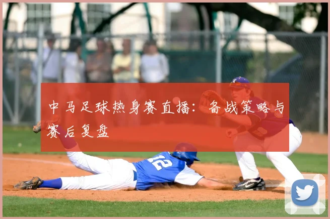中马足球热身赛直播：备战策略与赛后复盘