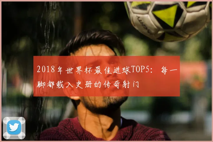 2018年世界杯最佳进球TOP5：每一脚都载入史册的传奇射门