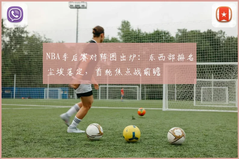 NBA季后赛对阵图出炉：东西部排名尘埃落定，首轮焦点战前瞻