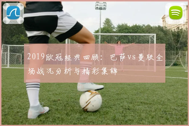 2019欧冠经典回顾：巴萨vs曼联全场战况分析与精彩集锦