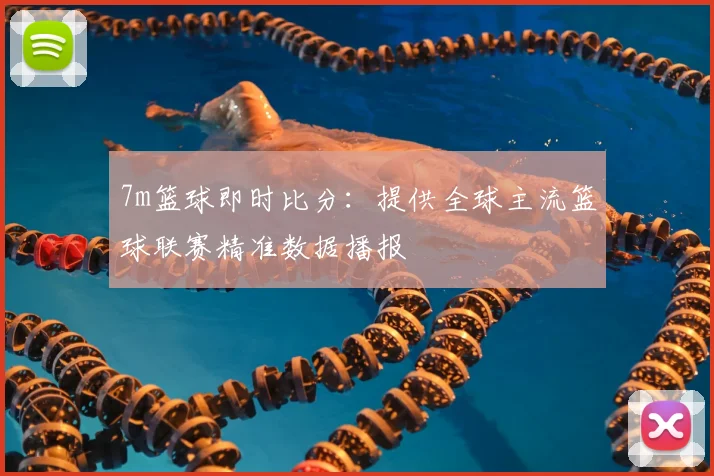 7m篮球即时比分：提供全球主流篮球联赛精准数据播报