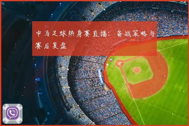 中马足球热身赛直播：备战策略与赛后复盘